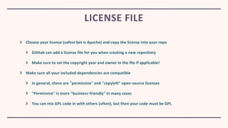 Choose your license (safest bet is Apache) and copy the license into your repo
GitHub can add a license file for you when creating a new repository
Make sure to set the copyright year and owner in the file if applicable!
Make sure all your included dependencies are compatible
In general, there are "permissive" and "copyleft" open-source licenses
"Permissive" is more "business-friendly" in many cases
You can mix GPL code in with others (often), but then your code must be GPL
LICENSE FILE
 