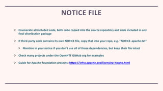Enumerate all included code, both code copied into the source repository and code included in any
final distribution package
If third-party code contains its own NOTICE file, copy that into your repo, e.g. "NOTICE-apache.txt"
Mention in your notice if you don't use all of those dependencies, but keep their file intact
Check many projects under the OpenNTF GitHub org for examples
Guide for Apache-foundation projects: https://infra.apache.org/licensing-howto.html
NOTICE FILE
 