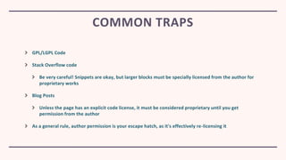 GPL/LGPL Code
Stack Overflow code
Be very careful! Snippets are okay, but larger blocks must be specially licensed from the author for
proprietary works
Blog Posts
Unless the page has an explicit code license, it must be considered proprietary until you get
permission from the author
As a general rule, author permission is your escape hatch, as it's effectively re-licensing it
COMMON TRAPS
 