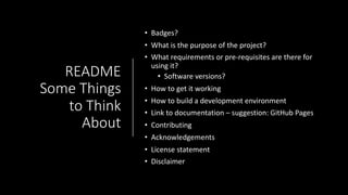 README
Some Things
to Think
About
• Badges?
• What is the purpose of the project?
• What requirements or pre-requisites are there for
using it?
• Software versions?
• How to get it working
• How to build a development environment
• Link to documentation – suggestion: GitHub Pages
• Contributing
• Acknowledgements
• License statement
• Disclaimer
 