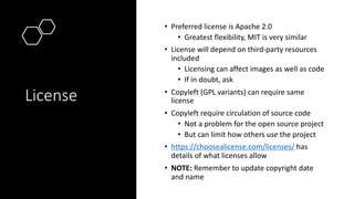 License
• Preferred license is Apache 2.0
• Greatest flexibility, MIT is very similar
• License will depend on third-party resources
included
• Licensing can affect images as well as code
• If in doubt, ask
• Copyleft (GPL variants) can require same
license
• Copyleft require circulation of source code
• Not a problem for the open source project
• But can limit how others use the project
• https://choosealicense.com/licenses/ has
details of what licenses allow
• NOTE: Remember to update copyright date
and name
 