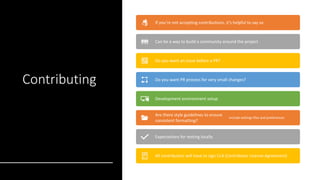 Contributing
If you’re not accepting contributions, it’s helpful to say so
Can be a way to build a community around the project
Do you want an issue before a PR?
Do you want PR process for very small changes?
Development environment setup
Are there style guidelines to ensure
consistent formatting?
Include settings files and preferences
Expectations for testing locally
All contributors will have to sign CLA (Contributor License Agreement)
 