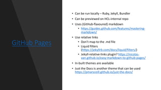 GitHub Pages
• Can be run locally – Ruby, Jekyll, Bundler
• Can be previewed on HCL-internal repo
• Uses (GitHub-flavoured) markdown
• https://guides.github.com/features/mastering-
markdown/
• Use relative links
• Don’t map to the .md file
• Liquid filters
(https://jekyllrb.com/docs/liquid/filters/)
• Jekyll-relative-links plugin? https://nicolas-
van.github.io/easy-markdown-to-github-pages/
• In-built themes are available
• Just the Docs is another theme that can be used
https://pmarsceill.github.io/just-the-docs/
 