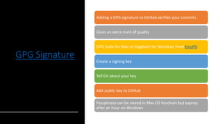 GPG Signature
Adding a GPG signature to GitHub verifies your commits
Gives an extra mark of quality
GPG Suite for Mac or Gpg4win for Windows from GnuPG
Create a signing key
Tell Git about your key
Add public key to GitHub
Passphrase can be stored in Mac OS Keychain but expires
after an hour on Windows
 