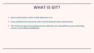 Source-control system, similar to SVN, Subversion, et al
It was created for the Linux kernel, and is now the dominant source-control system
"Git" itself is the open-source project and tool, while there are many different servers and hosting
services, such as GitHub and Bitbucket
WHAT IS GIT?
 