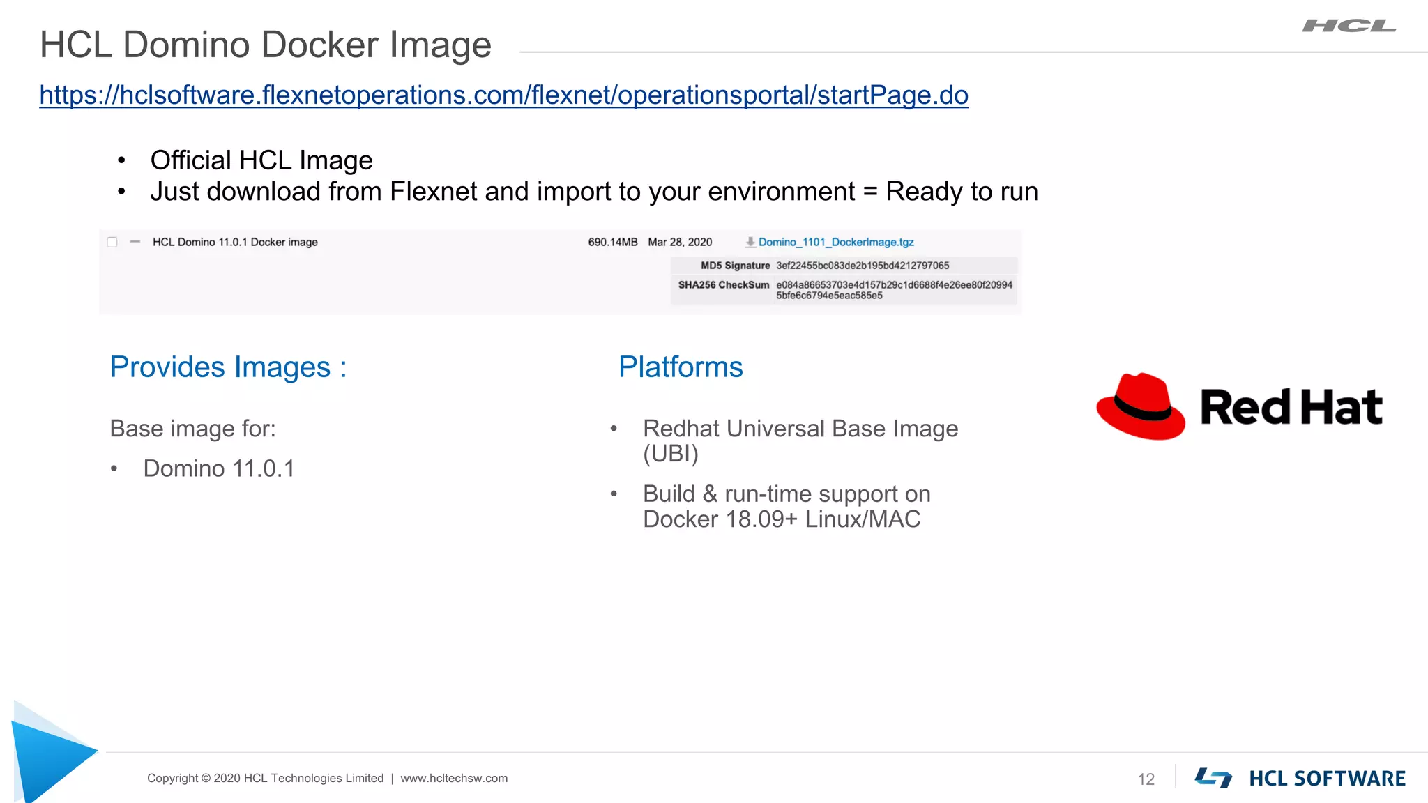Copyright © 2020 HCL Technologies Limited | www.hcltechsw.com
HCL Domino Docker Image
Platforms
• Redhat Universal Base Image
(UBI)
• Build & run-time support on
Docker 18.09+ Linux/MAC
12
Provides Images :
Base image for:
• Domino 11.0.1
https://hclsoftware.flexnetoperations.com/flexnet/operationsportal/startPage.do
• Official HCL Image
• Just download from Flexnet and import to your environment = Ready to run
 