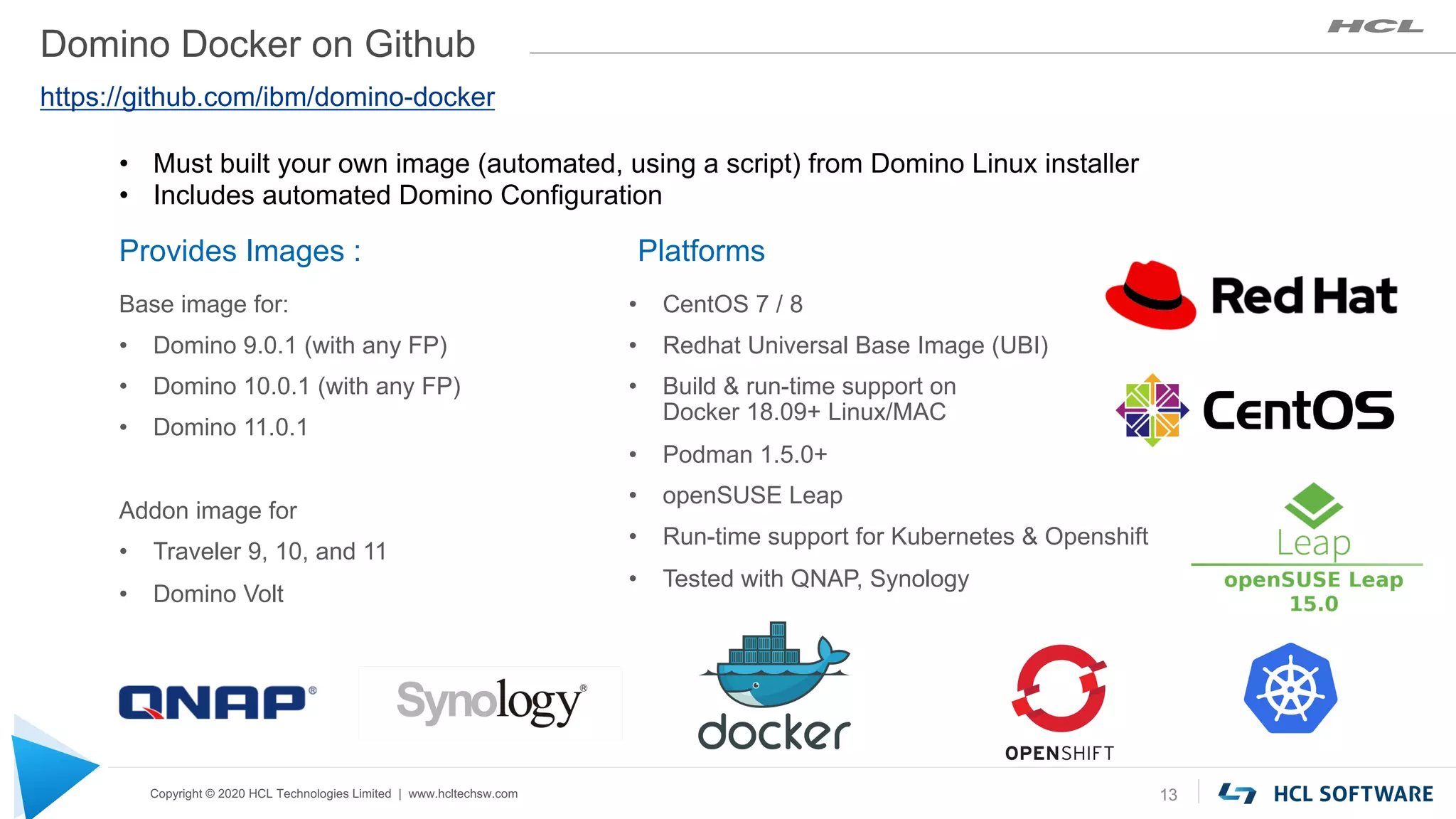 Copyright © 2020 HCL Technologies Limited | www.hcltechsw.com
Domino Docker on Github
Platforms
• CentOS 7 / 8
• Redhat Universal Base Image (UBI)
• Build & run-time support on
Docker 18.09+ Linux/MAC
• Podman 1.5.0+
• openSUSE Leap
• Run-time support for Kubernetes & Openshift
• Tested with QNAP, Synology
13
Provides Images :
Base image for:
• Domino 9.0.1 (with any FP)
• Domino 10.0.1 (with any FP)
• Domino 11.0.1
Addon image for
• Traveler 9, 10, and 11
• Domino Volt
https://github.com/ibm/domino-docker
• Must built your own image (automated, using a script) from Domino Linux installer
• Includes automated Domino Configuration
 
