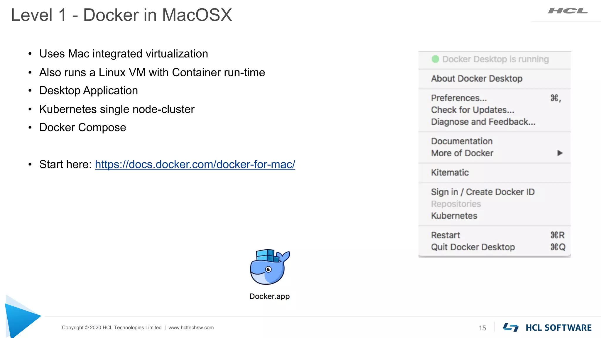 Copyright © 2020 HCL Technologies Limited | www.hcltechsw.com
Level 1 - Docker in MacOSX
15
• Uses Mac integrated virtualization
• Also runs a Linux VM with Container run-time
• Desktop Application
• Kubernetes single node-cluster
• Docker Compose
• Start here: https://docs.docker.com/docker-for-mac/
 