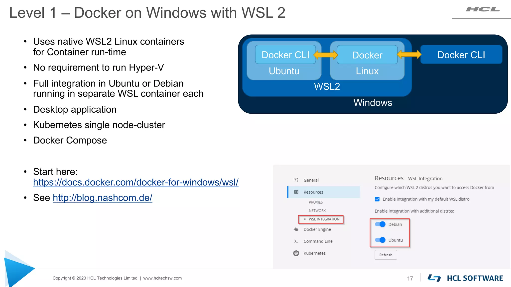 Copyright © 2020 HCL Technologies Limited | www.hcltechsw.com
Level 1 – Docker on Windows with WSL 2
17
• Uses native WSL2 Linux containers
for Container run-time
• No requirement to run Hyper-V
• Full integration in Ubuntu or Debian
running in separate WSL container each
• Desktop application
• Kubernetes single node-cluster
• Docker Compose
• Start here:
https://docs.docker.com/docker-for-windows/wsl/
• See http://blog.nashcom.de/
Windows
WSL2
Linux
Docker Docker CLI
Ubuntu
Docker CLI
 