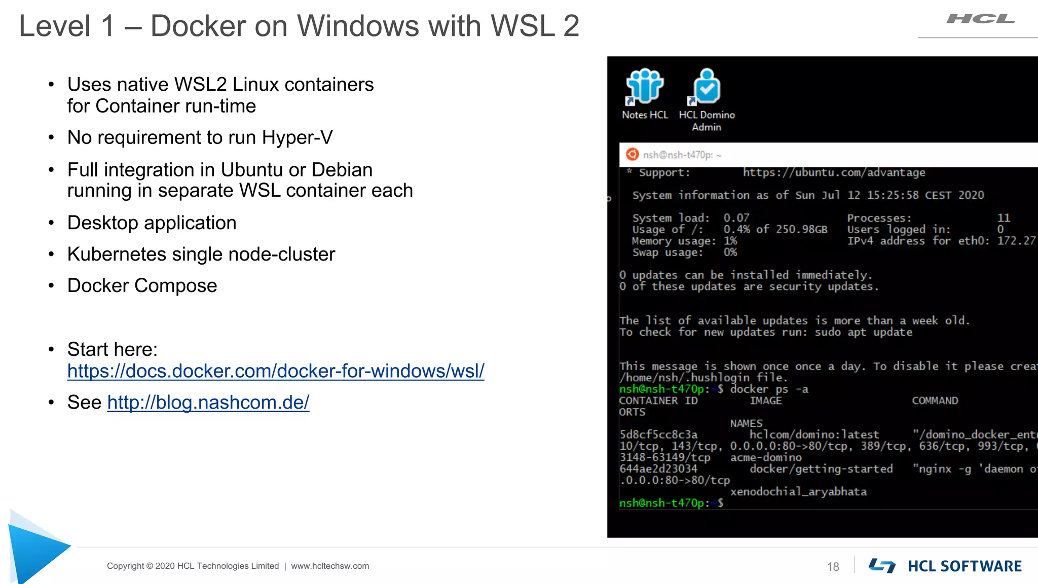 Copyright © 2020 HCL Technologies Limited | www.hcltechsw.com
Level 1 – Docker on Windows with WSL 2
18
• Uses native WSL2 Linux containers
for Container run-time
• No requirement to run Hyper-V
• Full integration in Ubuntu or Debian
running in separate WSL container each
• Desktop application
• Kubernetes single node-cluster
• Docker Compose
• Start here:
https://docs.docker.com/docker-for-windows/wsl/
• See http://blog.nashcom.de/
 