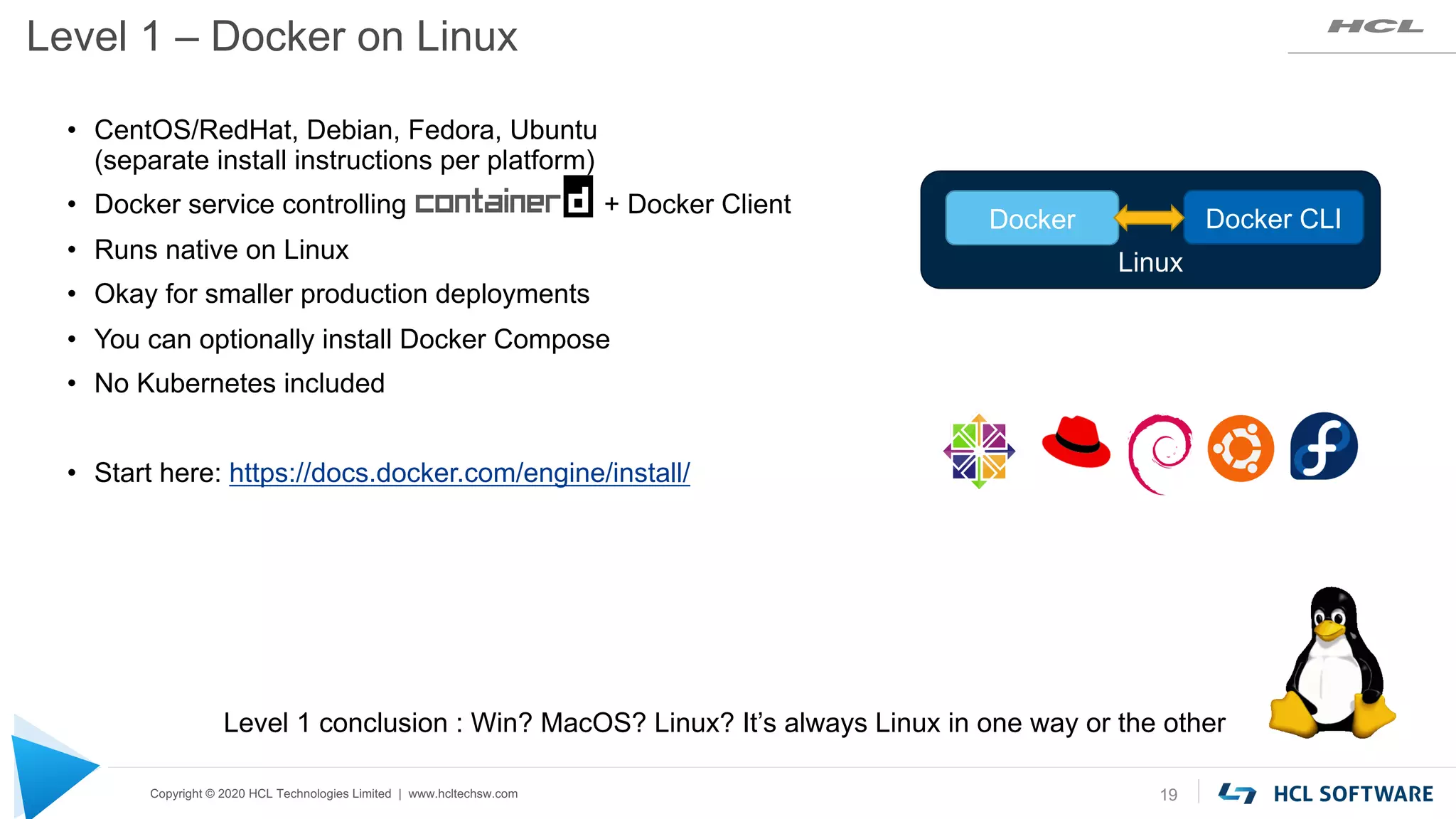 Copyright © 2020 HCL Technologies Limited | www.hcltechsw.com
Level 1 – Docker on Linux
19
• CentOS/RedHat, Debian, Fedora, Ubuntu
(separate install instructions per platform)
• Docker service controlling + Docker Client
• Runs native on Linux
• Okay for smaller production deployments
• You can optionally install Docker Compose
• No Kubernetes included
• Start here: https://docs.docker.com/engine/install/
Level 1 conclusion : Win? MacOS? Linux? It’s always Linux in one way or the other
Linux
Docker Docker CLI
 