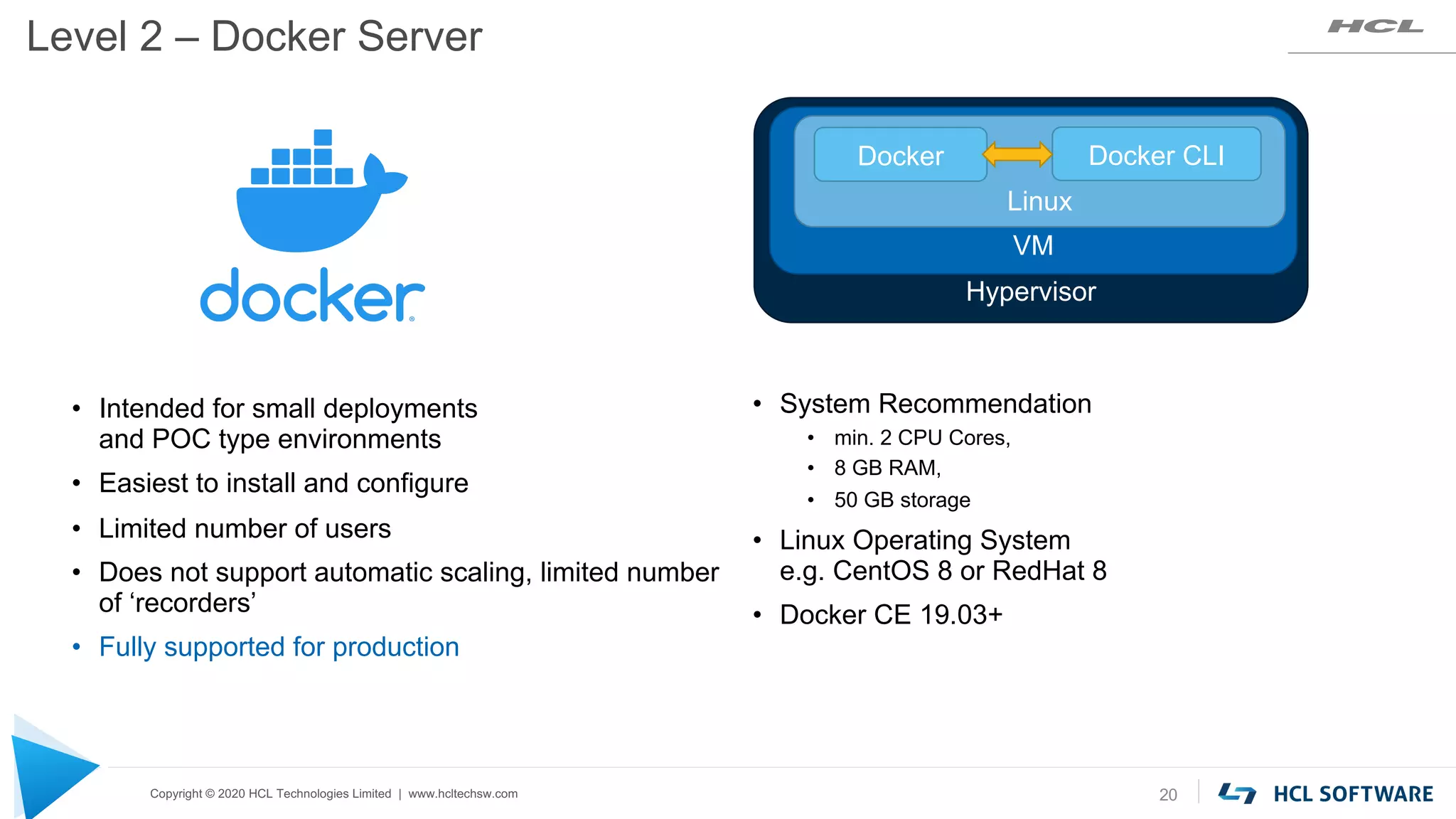 Copyright © 2020 HCL Technologies Limited | www.hcltechsw.com
Level 2 – Docker Server
20
• System Recommendation
• min. 2 CPU Cores,
• 8 GB RAM,
• 50 GB storage
• Linux Operating System
e.g. CentOS 8 or RedHat 8
• Docker CE 19.03+
• Intended for small deployments
and POC type environments
• Easiest to install and configure
• Limited number of users
• Does not support automatic scaling, limited number
of ‘recorders’
• Fully supported for production
Hypervisor
VM
Linux
Docker Docker CLI
 