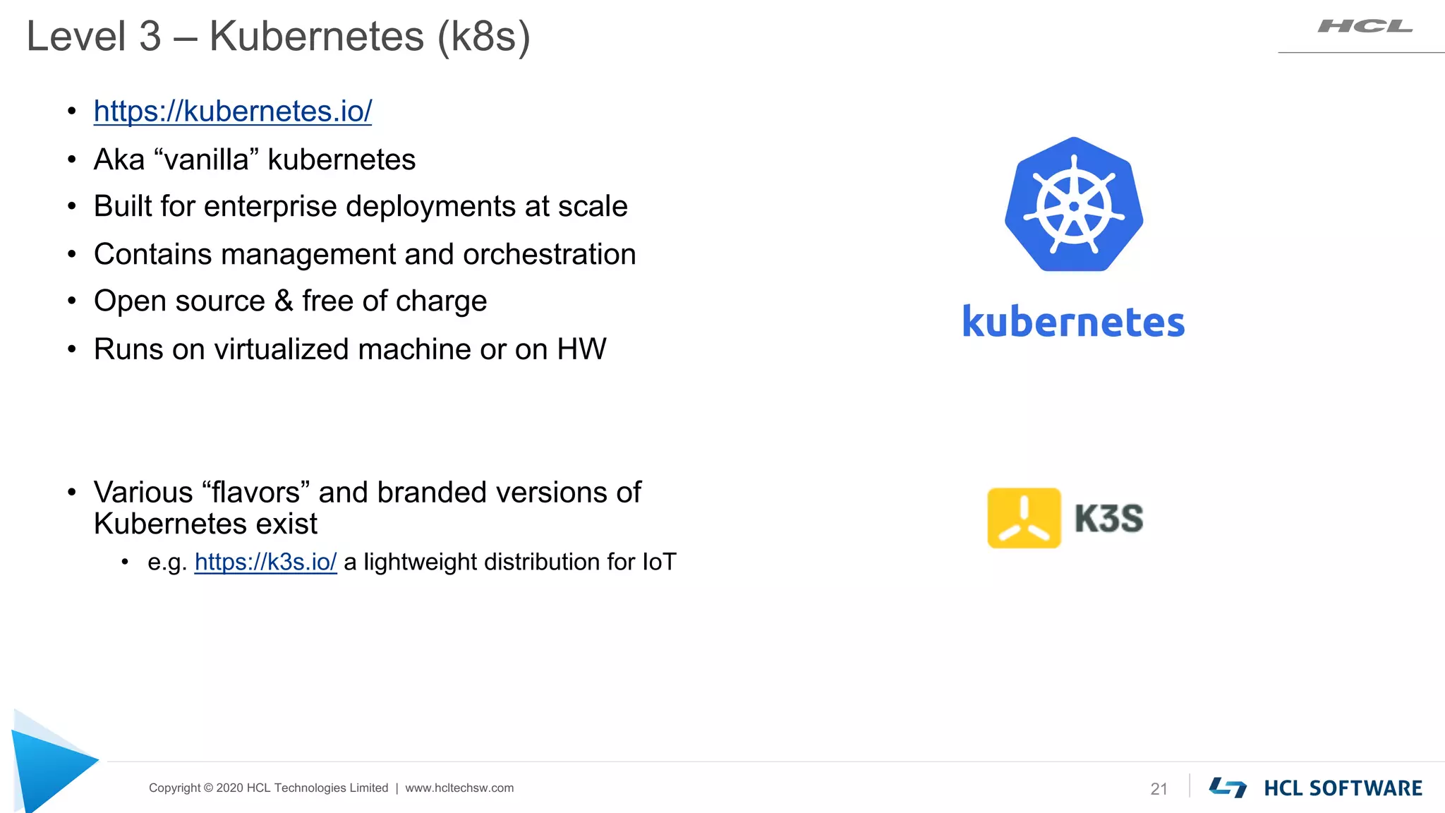 Copyright © 2020 HCL Technologies Limited | www.hcltechsw.com
Level 3 – Kubernetes (k8s)
21
• https://kubernetes.io/
• Aka “vanilla” kubernetes
• Built for enterprise deployments at scale
• Contains management and orchestration
• Open source & free of charge
• Runs on virtualized machine or on HW
• Various “flavors” and branded versions of
Kubernetes exist
• e.g. https://k3s.io/ a lightweight distribution for IoT
 