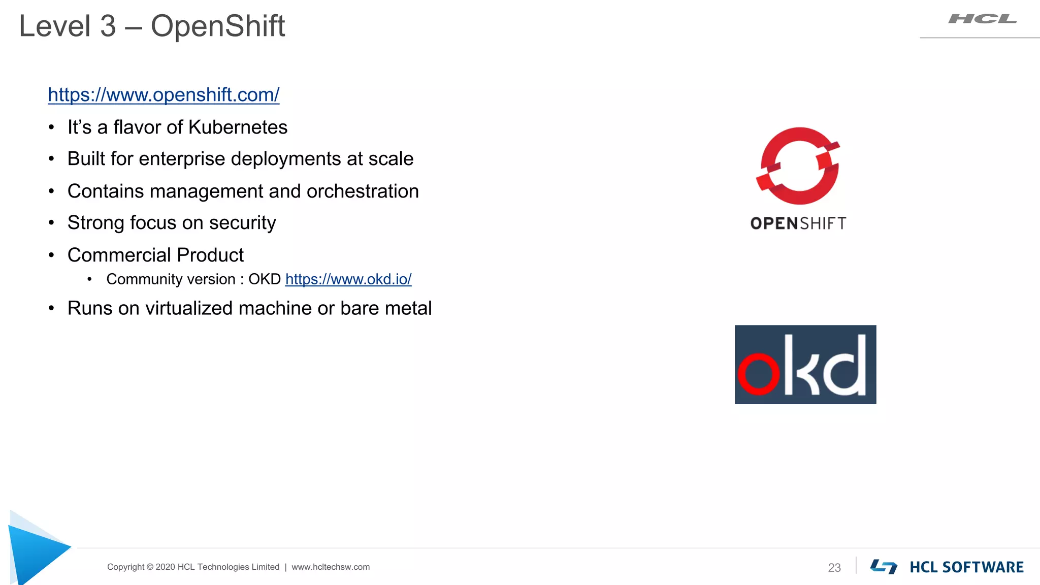 Copyright © 2020 HCL Technologies Limited | www.hcltechsw.com
Level 3 – OpenShift
23
https://www.openshift.com/
• It’s a flavor of Kubernetes
• Built for enterprise deployments at scale
• Contains management and orchestration
• Strong focus on security
• Commercial Product
• Community version : OKD https://www.okd.io/
• Runs on virtualized machine or bare metal
 