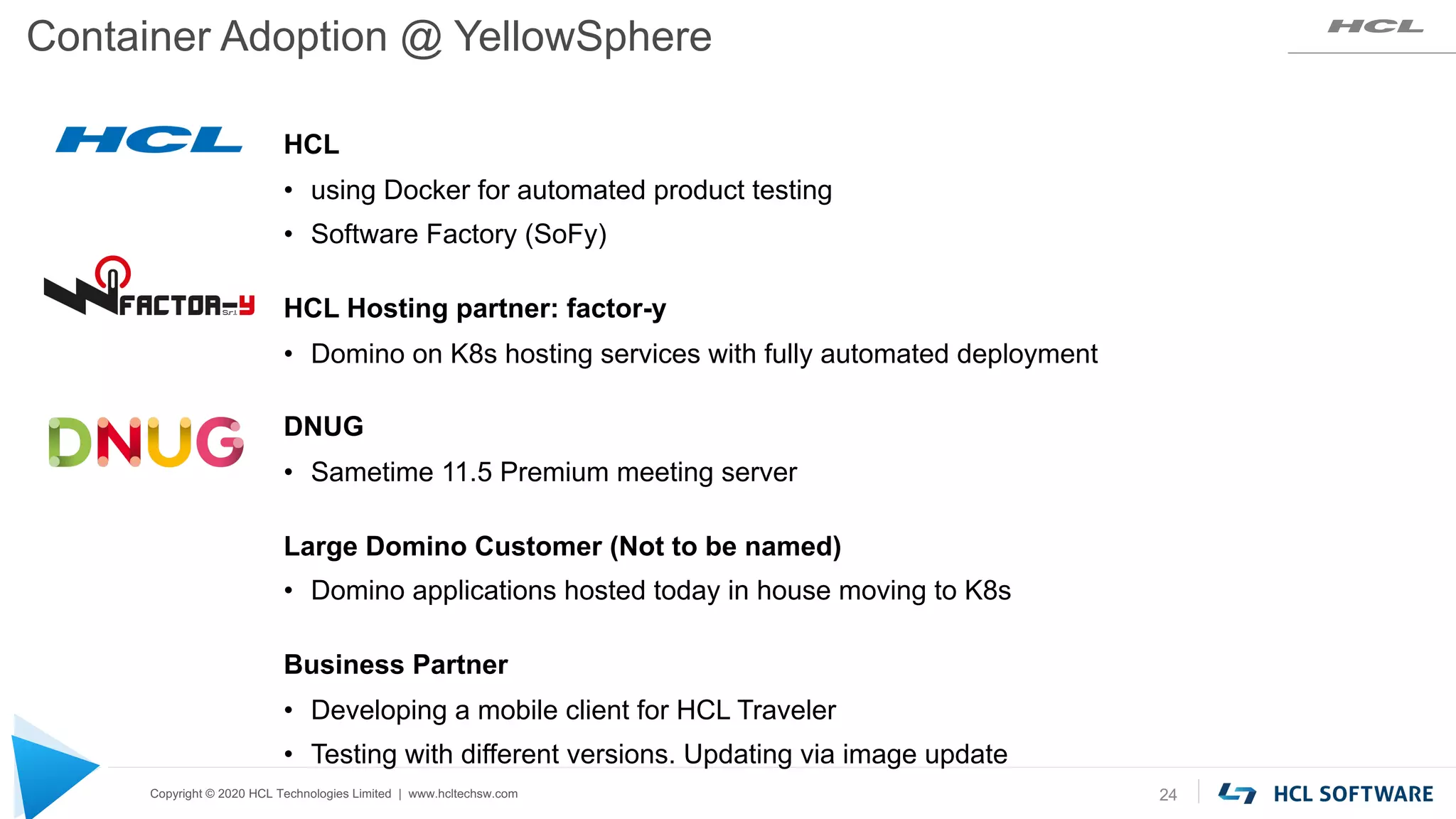 Copyright © 2020 HCL Technologies Limited | www.hcltechsw.com
Container Adoption @ YellowSphere
24
HCL
• using Docker for automated product testing
• Software Factory (SoFy)
HCL Hosting partner: factor-y
• Domino on K8s hosting services with fully automated deployment
DNUG
• Sametime 11.5 Premium meeting server
Large Domino Customer (Not to be named)
• Domino applications hosted today in house moving to K8s
Business Partner
• Developing a mobile client for HCL Traveler
• Testing with different versions. Updating via image update
 