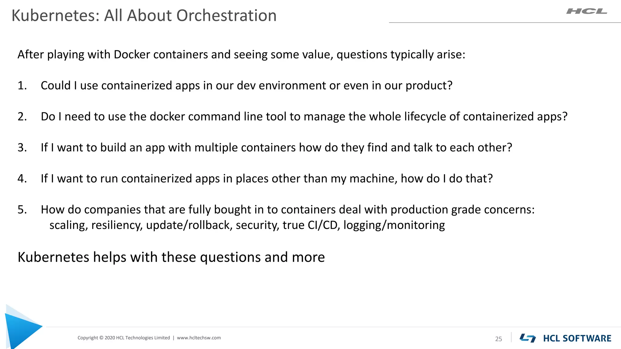 Copyright © 2020 HCL Technologies Limited | www.hcltechsw.com
Kubernetes: All About Orchestration
25
After playing with Docker containers and seeing some value, questions typically arise:
1. Could I use containerized apps in our dev environment or even in our product?
2. Do I need to use the docker command line tool to manage the whole lifecycle of containerized apps?
3. If I want to build an app with multiple containers how do they find and talk to each other?
4. If I want to run containerized apps in places other than my machine, how do I do that?
5. How do companies that are fully bought in to containers deal with production grade concerns:
scaling, resiliency, update/rollback, security, true CI/CD, logging/monitoring
Kubernetes helps with these questions and more
 
