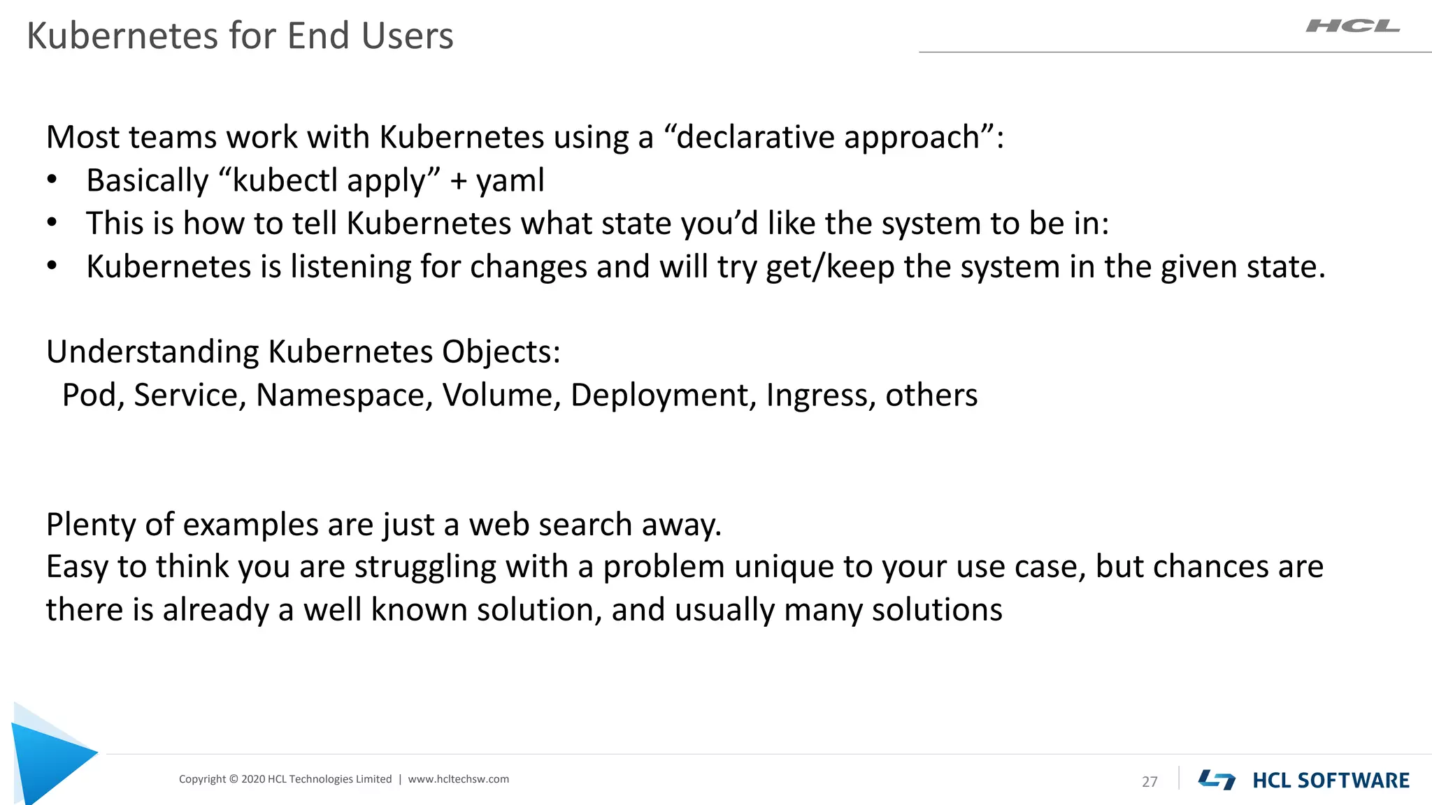 Copyright © 2020 HCL Technologies Limited | www.hcltechsw.com
Kubernetes for End Users
27
Most teams work with Kubernetes using a “declarative approach”:
• Basically “kubectl apply” + yaml
• This is how to tell Kubernetes what state you’d like the system to be in:
• Kubernetes is listening for changes and will try get/keep the system in the given state.
Understanding Kubernetes Objects:
Pod, Service, Namespace, Volume, Deployment, Ingress, others
Plenty of examples are just a web search away.
Easy to think you are struggling with a problem unique to your use case, but chances are
there is already a well known solution, and usually many solutions
 