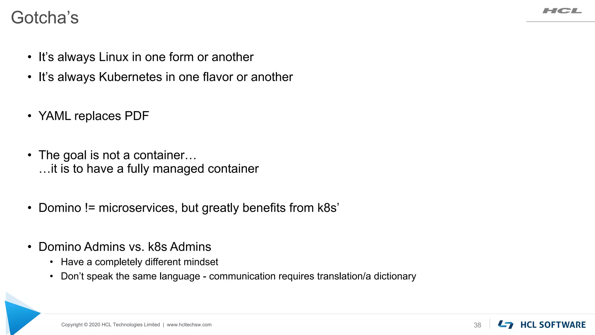 Copyright © 2020 HCL Technologies Limited | www.hcltechsw.com
Gotcha’s
38
• It’s always Linux in one form or another
• It’s always Kubernetes in one flavor or another
• YAML replaces PDF
• The goal is not a container…
…it is to have a fully managed container
• Domino != microservices, but greatly benefits from k8s’
• Domino Admins vs. k8s Admins
• Have a completely different mindset
• Don’t speak the same language - communication requires translation/a dictionary
 