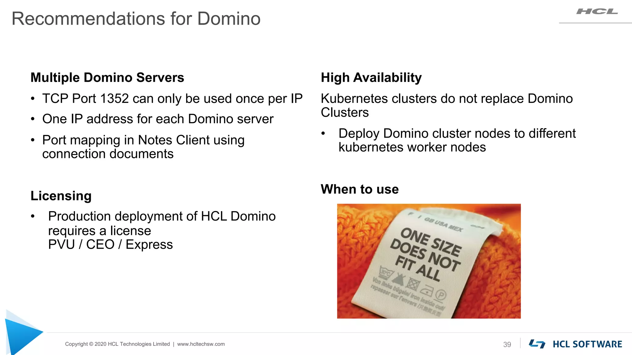 Copyright © 2020 HCL Technologies Limited | www.hcltechsw.com
Recommendations for Domino
39
Multiple Domino Servers
• TCP Port 1352 can only be used once per IP
• One IP address for each Domino server
• Port mapping in Notes Client using
connection documents
Licensing
• Production deployment of HCL Domino
requires a license
PVU / CEO / Express
High Availability
Kubernetes clusters do not replace Domino
Clusters
• Deploy Domino cluster nodes to different
kubernetes worker nodes
When to use
 