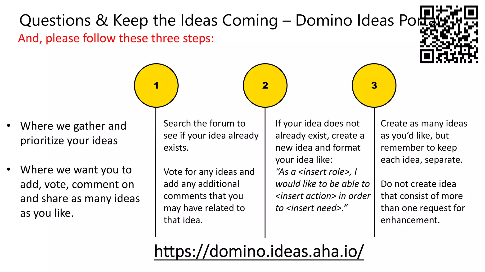 If your idea does not
already exist, create a
new idea and format
your idea like:
“As a <insert role>, I
would like to be able to
<insert action> in order
to <insert need>.”
• Where we gather and
prioritize your ideas
• Where we want you to
add, vote, comment on
and share as many ideas
as you like.
Create as many ideas
as you’d like, but
remember to keep
each idea, separate.
Do not create idea
that consist of more
than one request for
enhancement.
https://domino.ideas.aha.io/
1 2 3
Search the forum to
see if your idea already
exists.
Vote for any ideas and
add any additional
comments that you
may have related to
that idea.
And, please follow these three steps:
Questions & Keep the Ideas Coming – Domino Ideas Portal
 