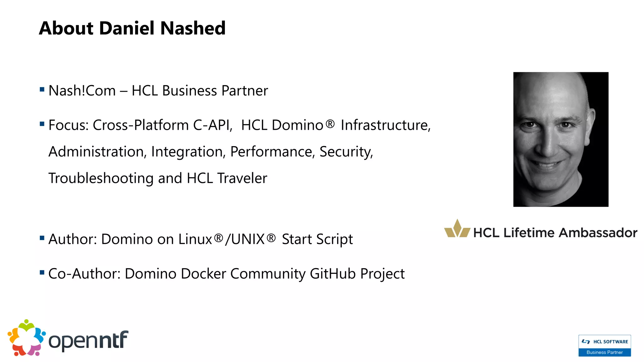 About Daniel Nashed
 Nash!Com – HCL Business Partner
 Focus: Cross-Platform C-API, HCL Domino® Infrastructure,
Administration, Integration, Performance, Security,
Troubleshooting and HCL Traveler
 Author: Domino on Linux®/UNIX® Start Script
 Co-Author: Domino Docker Community GitHub Project
 