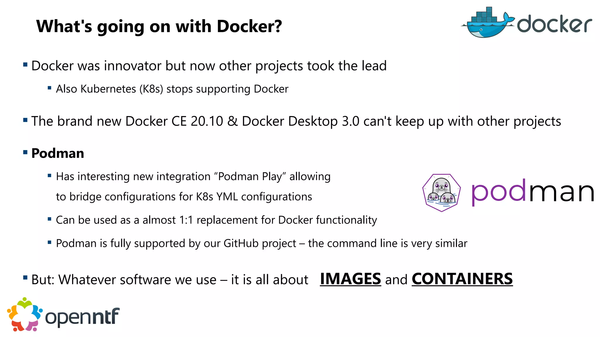 What's going on with Docker?
 Docker was innovator but now other projects took the lead
 Also Kubernetes (K8s) stops supporting Docker
 The brand new Docker CE 20.10 & Docker Desktop 3.0 can't keep up with other projects
 Podman
 Has interesting new integration “Podman Play” allowing
to bridge configurations for K8s YML configurations
 Can be used as a almost 1:1 replacement for Docker functionality
 Podman is fully supported by our GitHub project – the command line is very similar
 But: Whatever software we use – it is all about IMAGES and CONTAINERS
 