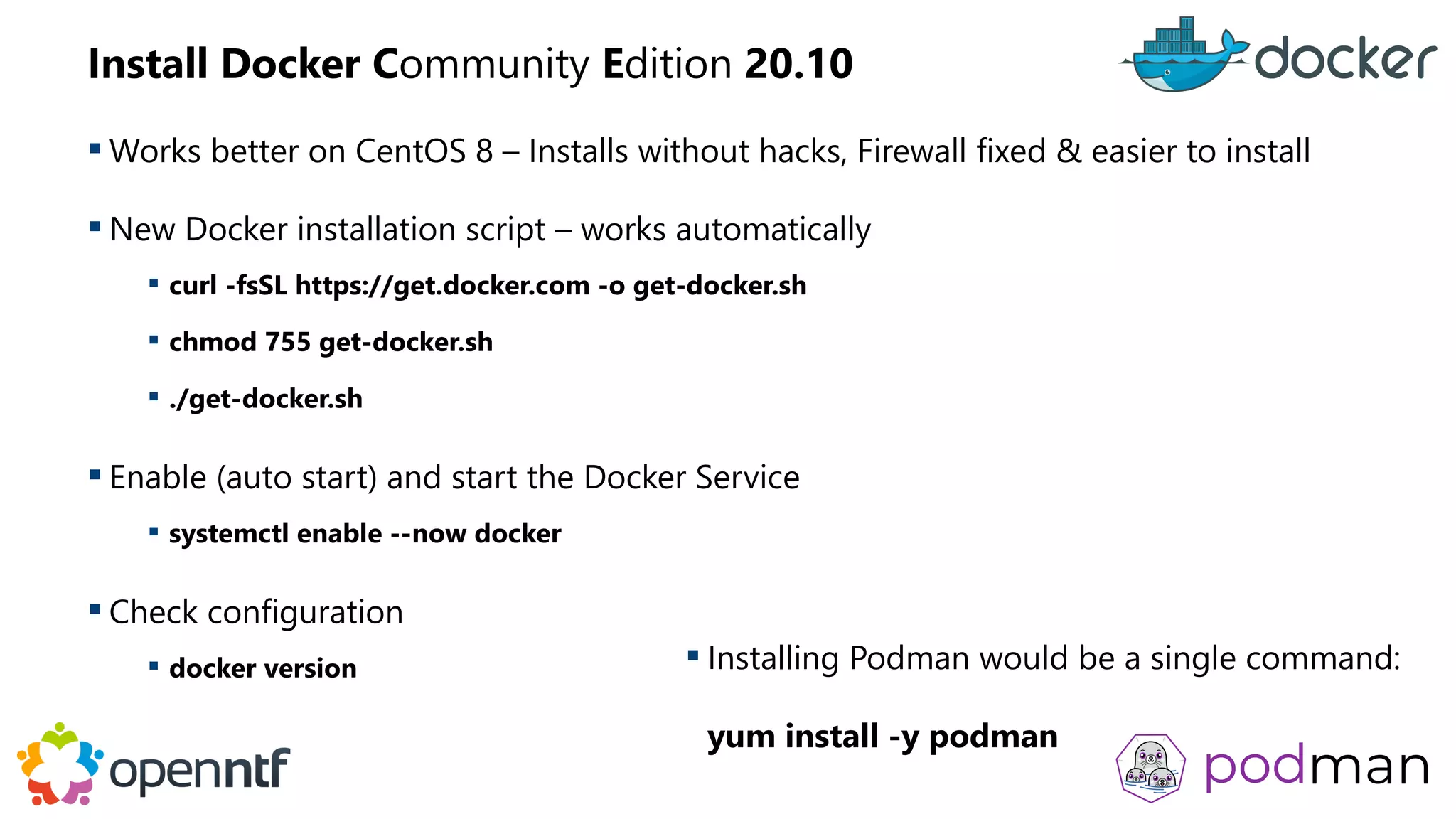 Install Docker Community Edition 20.10
 Works better on CentOS 8 – Installs without hacks, Firewall fixed & easier to install
 New Docker installation script – works automatically
 curl -fsSL https://get.docker.com -o get-docker.sh
 chmod 755 get-docker.sh
 ./get-docker.sh
 Enable (auto start) and start the Docker Service
 systemctl enable --now docker
 Check configuration
 docker version  Installing Podman would be a single command:
yum install -y podman
 