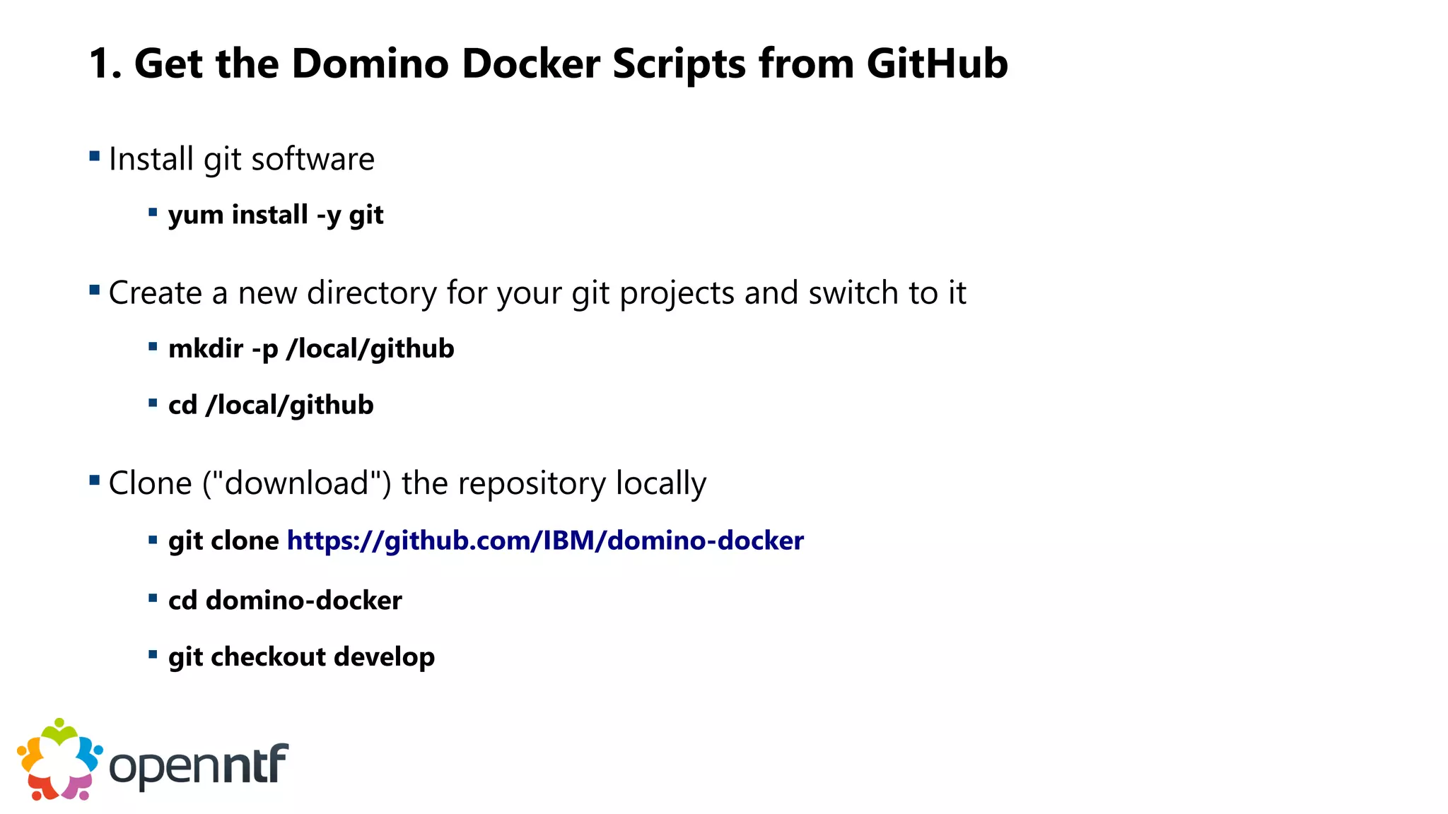 1. Get the Domino Docker Scripts from GitHub
 Install git software
 yum install -y git
 Create a new directory for your git projects and switch to it
 mkdir -p /local/github
 cd /local/github
 Clone ("download") the repository locally
 git clone https://github.com/IBM/domino-docker
 cd domino-docker
 git checkout develop
 