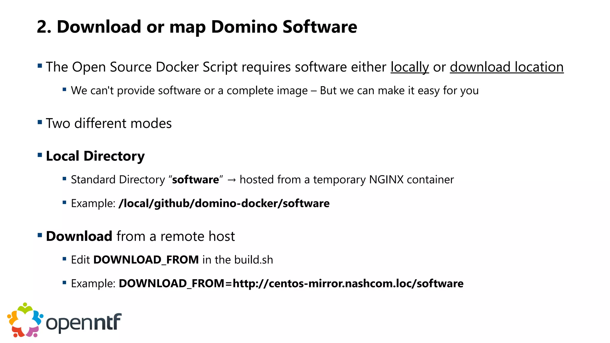 2. Download or map Domino Software
 The Open Source Docker Script requires software either locally or download location
 We can't provide software or a complete image – But we can make it easy for you
 Two different modes
 Local Directory
 Standard Directory “software” → hosted from a temporary NGINX container
 Example: /local/github/domino-docker/software
 Download from a remote host
 Edit DOWNLOAD_FROM in the build.sh
 Example: DOWNLOAD_FROM=http://centos-mirror.nashcom.loc/software
 