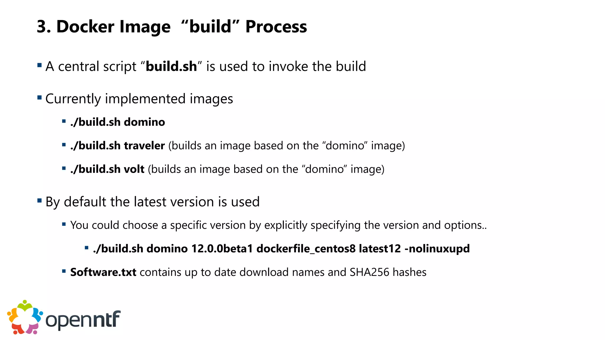 3. Docker Image “build” Process
 A central script “build.sh” is used to invoke the build
 Currently implemented images
 ./build.sh domino
 ./build.sh traveler (builds an image based on the “domino” image)
 ./build.sh volt (builds an image based on the “domino” image)
 By default the latest version is used
 You could choose a specific version by explicitly specifying the version and options..
 ./build.sh domino 12.0.0beta1 dockerfile_centos8 latest12 -nolinuxupd
 Software.txt contains up to date download names and SHA256 hashes
 