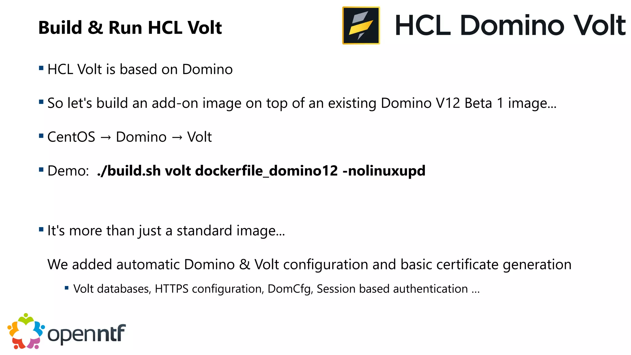 Build & Run HCL Volt
 HCL Volt is based on Domino
 So let's build an add-on image on top of an existing Domino V12 Beta 1 image...
 CentOS → Domino → Volt
 Demo: ./build.sh volt dockerfile_domino12 -nolinuxupd
 It's more than just a standard image...
We added automatic Domino & Volt configuration and basic certificate generation
 Volt databases, HTTPS configuration, DomCfg, Session based authentication …
 