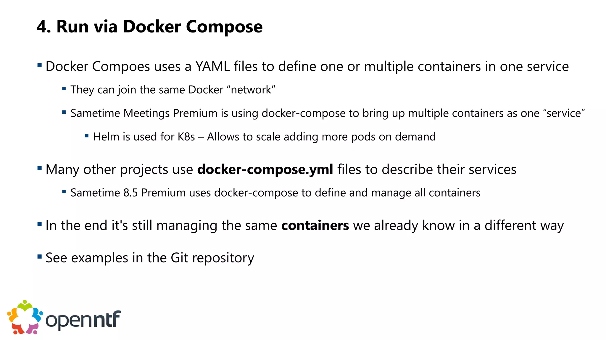 4. Run via Docker Compose
 Docker Compoes uses a YAML files to define one or multiple containers in one service
 They can join the same Docker “network”
 Sametime Meetings Premium is using docker-compose to bring up multiple containers as one “service”
 Helm is used for K8s – Allows to scale adding more pods on demand
 Many other projects use docker-compose.yml files to describe their services
 Sametime 8.5 Premium uses docker-compose to define and manage all containers
 In the end it's still managing the same containers we already know in a different way
 See examples in the Git repository
 