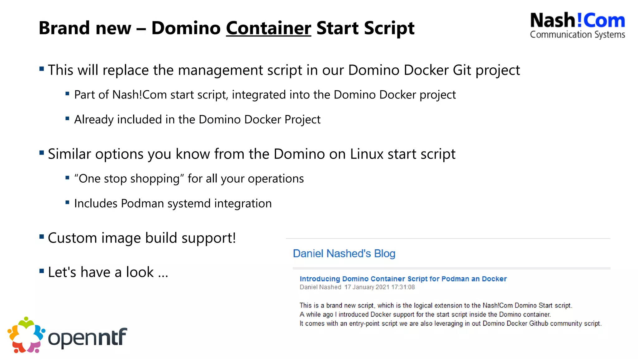 Brand new – Domino Container Start Script
 This will replace the management script in our Domino Docker Git project
 Part of Nash!Com start script, integrated into the Domino Docker project
 Already included in the Domino Docker Project
 Similar options you know from the Domino on Linux start script
 “One stop shopping” for all your operations
 Includes Podman systemd integration
 Custom image build support!
 Let's have a look …
 