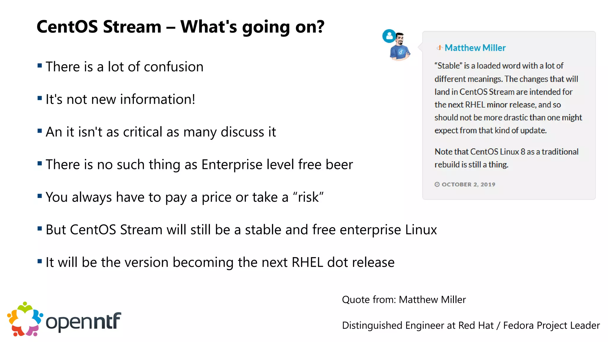 CentOS Stream – What's going on?
 There is a lot of confusion
 It's not new information!
 An it isn't as critical as many discuss it
 There is no such thing as Enterprise level free beer
 You always have to pay a price or take a “risk”
 But CentOS Stream will still be a stable and free enterprise Linux
 It will be the version becoming the next RHEL dot release
Quote from: Matthew Miller
Distinguished Engineer at Red Hat / Fedora Project Leader
 