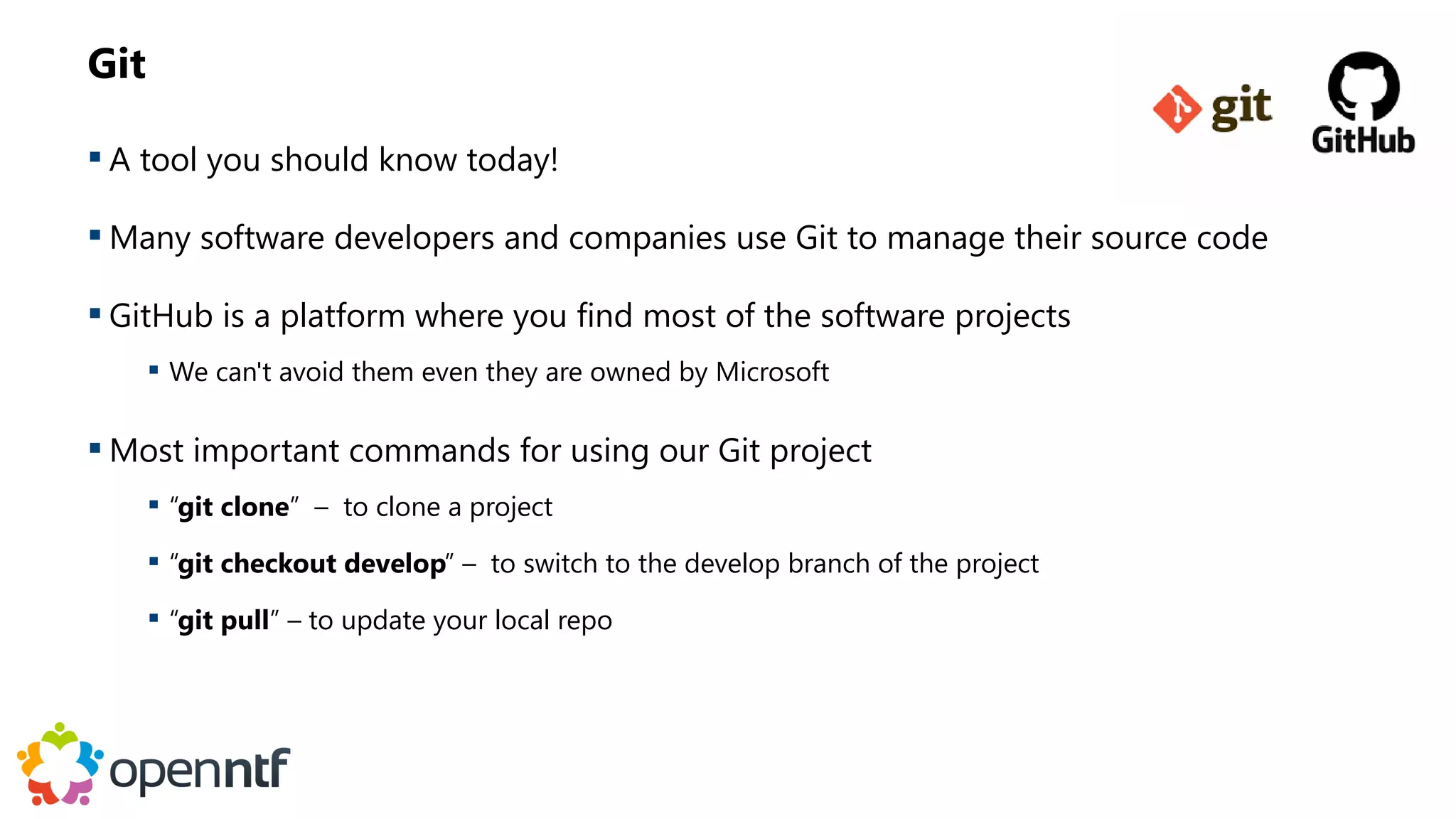 Git
 A tool you should know today!
 Many software developers and companies use Git to manage their source code
 GitHub is a platform where you find most of the software projects
 We can't avoid them even they are owned by Microsoft
 Most important commands for using our Git project
 “git clone” – to clone a project
 “git checkout develop” – to switch to the develop branch of the project
 “git pull” – to update your local repo
 