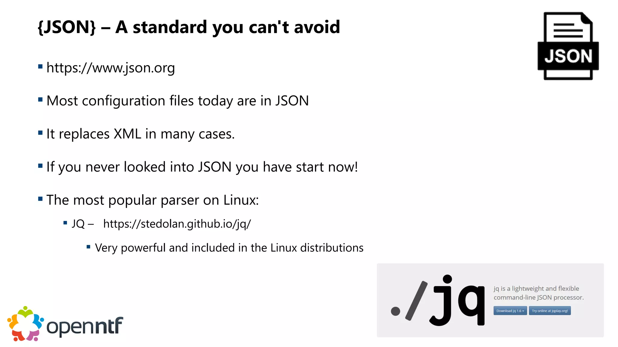 {JSON} – A standard you can't avoid
 https://www.json.org
 Most configuration files today are in JSON
 It replaces XML in many cases.
 If you never looked into JSON you have start now!
 The most popular parser on Linux:
 JQ – https://stedolan.github.io/jq/
 Very powerful and included in the Linux distributions
 