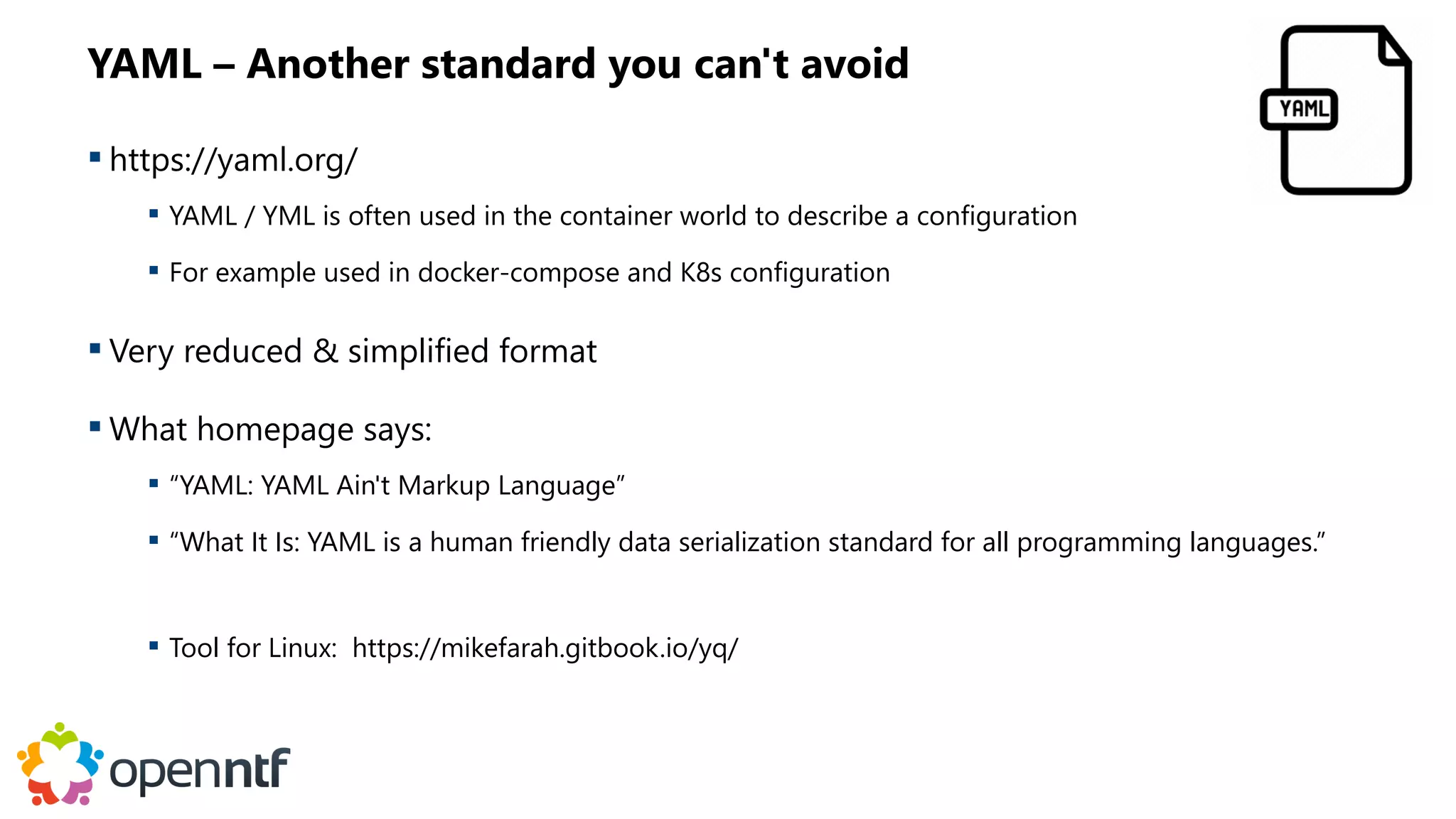 YAML – Another standard you can't avoid
 https://yaml.org/
 YAML / YML is often used in the container world to describe a configuration
 For example used in docker-compose and K8s configuration
 Very reduced & simplified format
 What homepage says:
 “YAML: YAML Ain't Markup Language”
 “What It Is: YAML is a human friendly data serialization standard for all programming languages.”
 Tool for Linux: https://mikefarah.gitbook.io/yq/
 