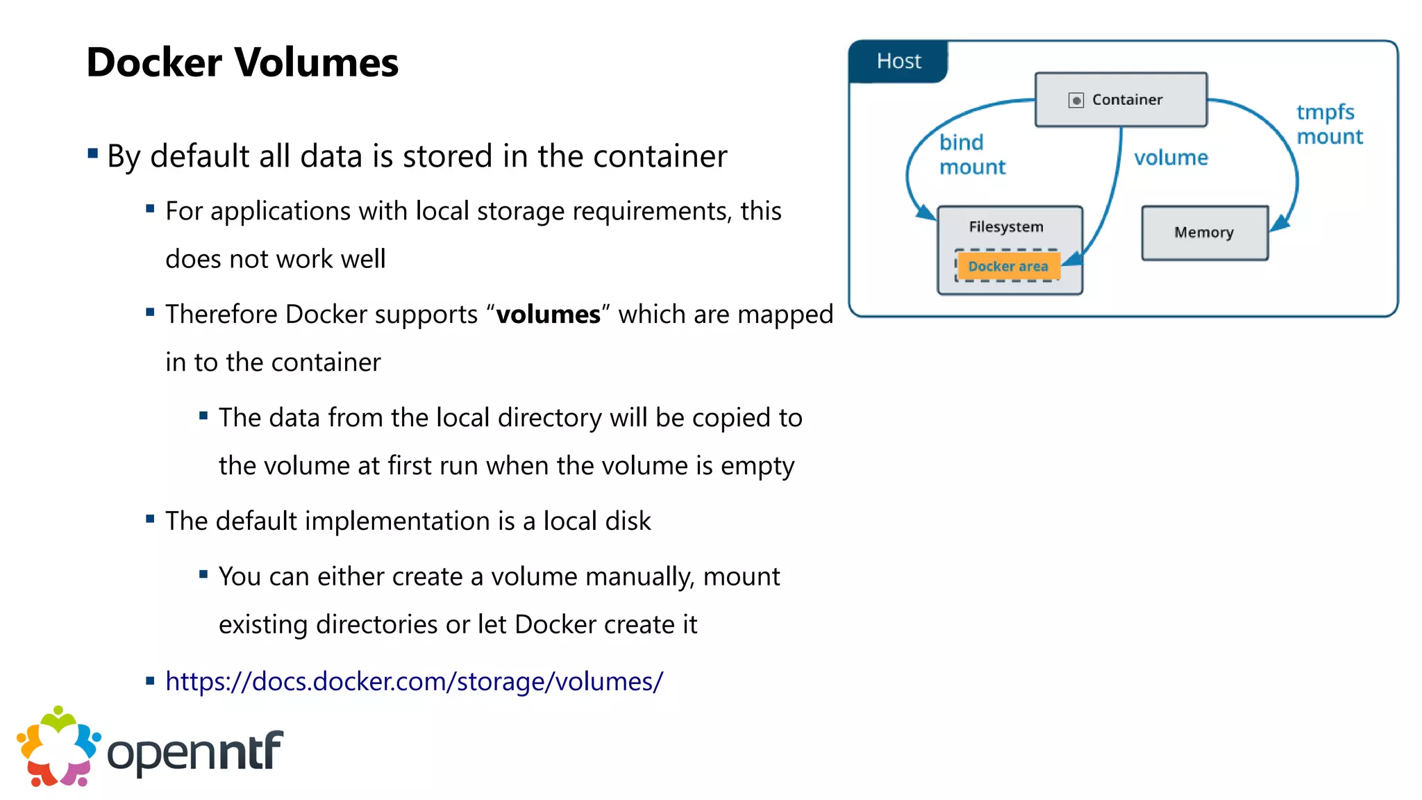 Docker Volumes
 By default all data is stored in the container
 For applications with local storage requirements, this
does not work well
 Therefore Docker supports “volumes” which are mapped
in to the container
 The data from the local directory will be copied to
the volume at first run when the volume is empty
 The default implementation is a local disk
 You can either create a volume manually, mount
existing directories or let Docker create it
 https://docs.docker.com/storage/volumes/
 