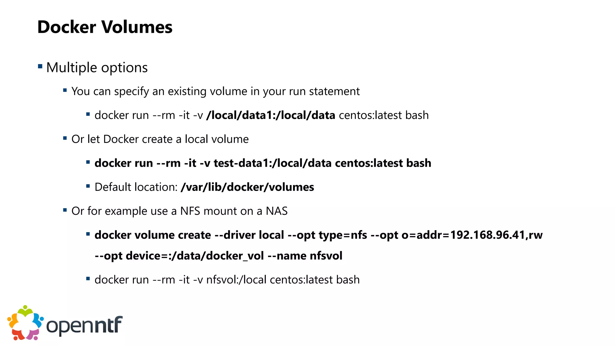 Docker Volumes
 Multiple options
 You can specify an existing volume in your run statement
 docker run --rm -it -v /local/data1:/local/data centos:latest bash
 Or let Docker create a local volume
 docker run --rm -it -v test-data1:/local/data centos:latest bash
 Default location: /var/lib/docker/volumes
 Or for example use a NFS mount on a NAS
 docker volume create --driver local --opt type=nfs --opt o=addr=192.168.96.41,rw
--opt device=:/data/docker_vol --name nfsvol
 docker run --rm -it -v nfsvol:/local centos:latest bash
 