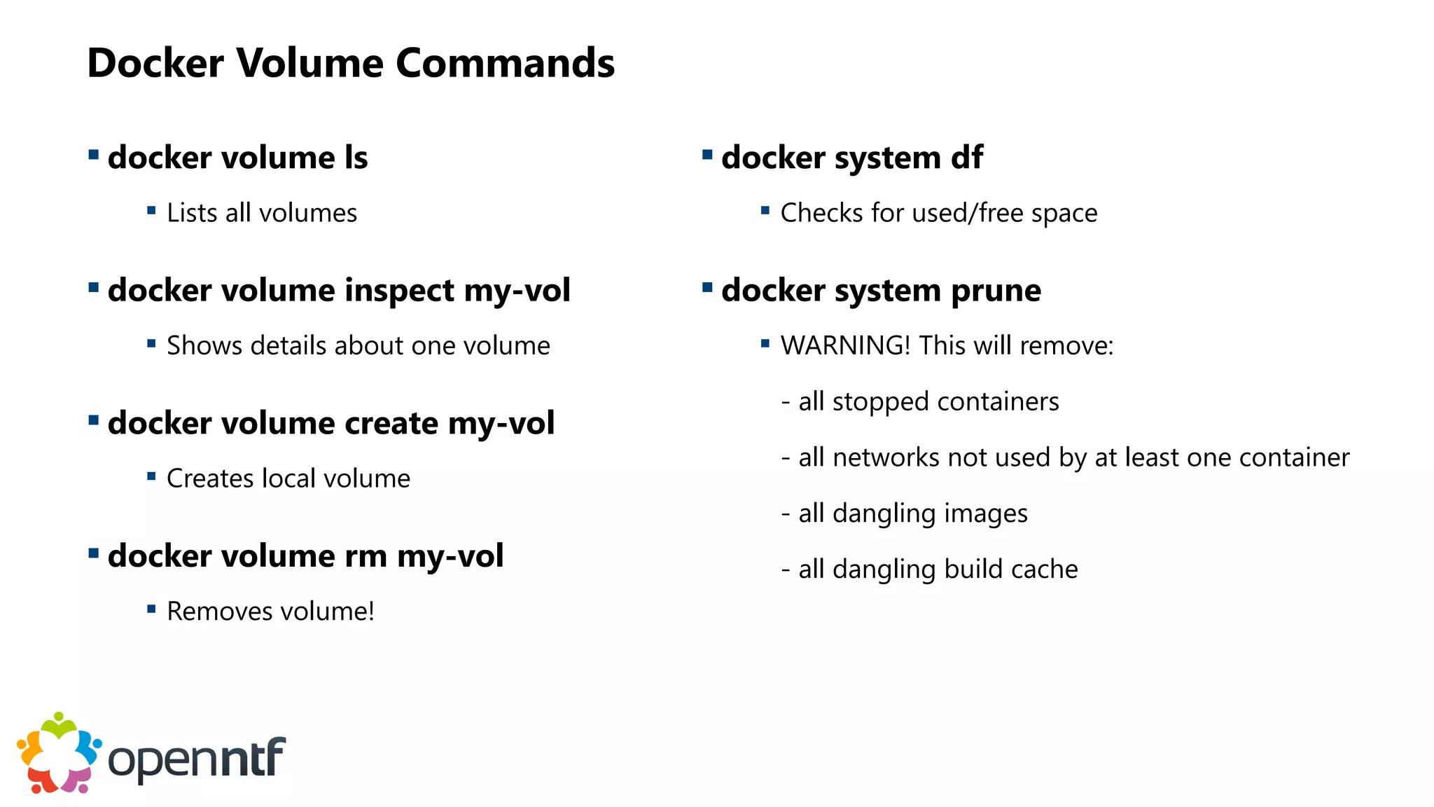 Docker Volume Commands
 docker volume ls
 Lists all volumes
 docker volume inspect my-vol
 Shows details about one volume
 docker volume create my-vol
 Creates local volume
 docker volume rm my-vol
 Removes volume!
 docker system df
 Checks for used/free space
 docker system prune
 WARNING! This will remove:
- all stopped containers
- all networks not used by at least one container
- all dangling images
- all dangling build cache
 