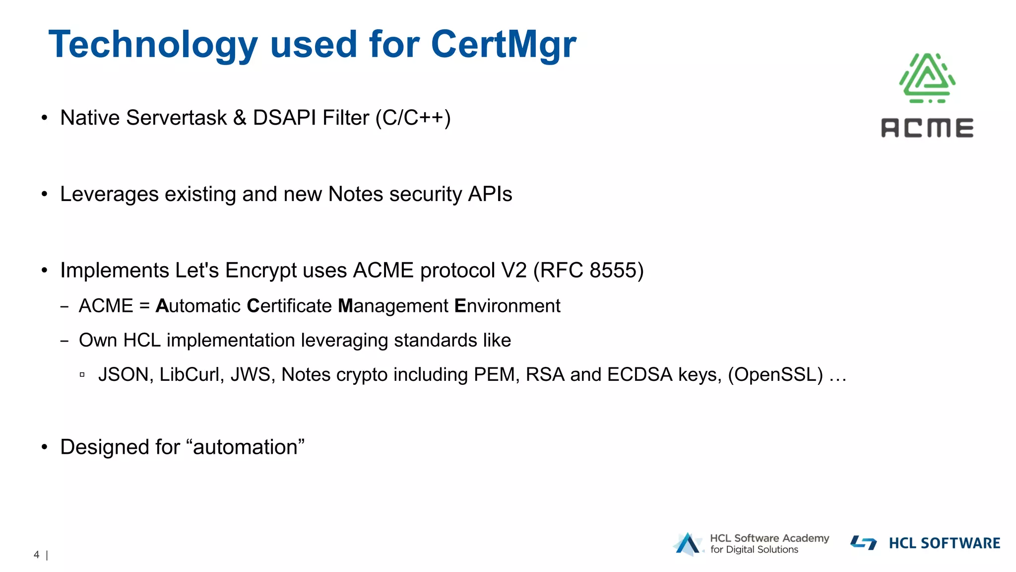 4 |
Technology used for CertMgr
• Native Servertask & DSAPI Filter (C/C++)
• Leverages existing and new Notes security APIs
• Implements Let's Encrypt uses ACME protocol V2 (RFC 8555)
− ACME = Automatic Certificate Management Environment
− Own HCL implementation leveraging standards like
▫ JSON, LibCurl, JWS, Notes crypto including PEM, RSA and ECDSA keys, (OpenSSL) …
• Designed for “automation”
 