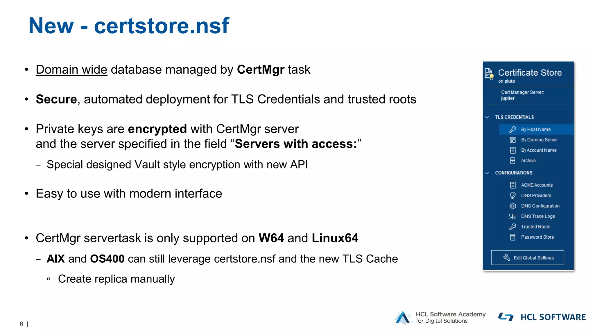 6 |
New - certstore.nsf
• Domain wide database managed by CertMgr task
• Secure, automated deployment for TLS Credentials and trusted roots
• Private keys are encrypted with CertMgr server
and the server specified in the field “Servers with access:”
− Special designed Vault style encryption with new API
• Easy to use with modern interface
• CertMgr servertask is only supported on W64 and Linux64
− AIX and OS400 can still leverage certstore.nsf and the new TLS Cache
▫ Create replica manually
 