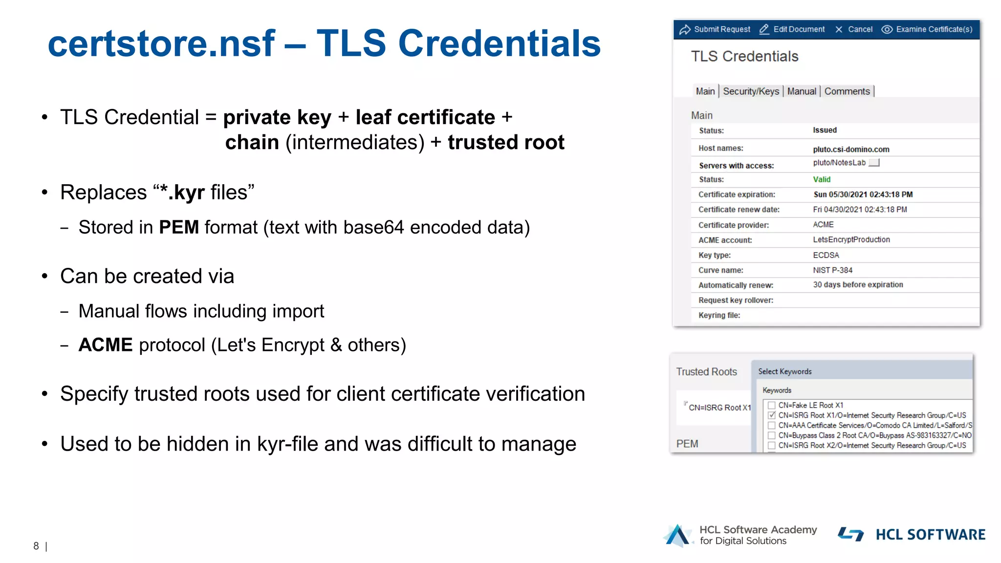 8 |
certstore.nsf – TLS Credentials
• TLS Credential = private key + leaf certificate +
chain (intermediates) + trusted root
• Replaces “*.kyr files”
− Stored in PEM format (text with base64 encoded data)
• Can be created via
− Manual flows including import
− ACME protocol (Let's Encrypt & others)
• Specify trusted roots used for client certificate verification
• Used to be hidden in kyr-file and was difficult to manage
 