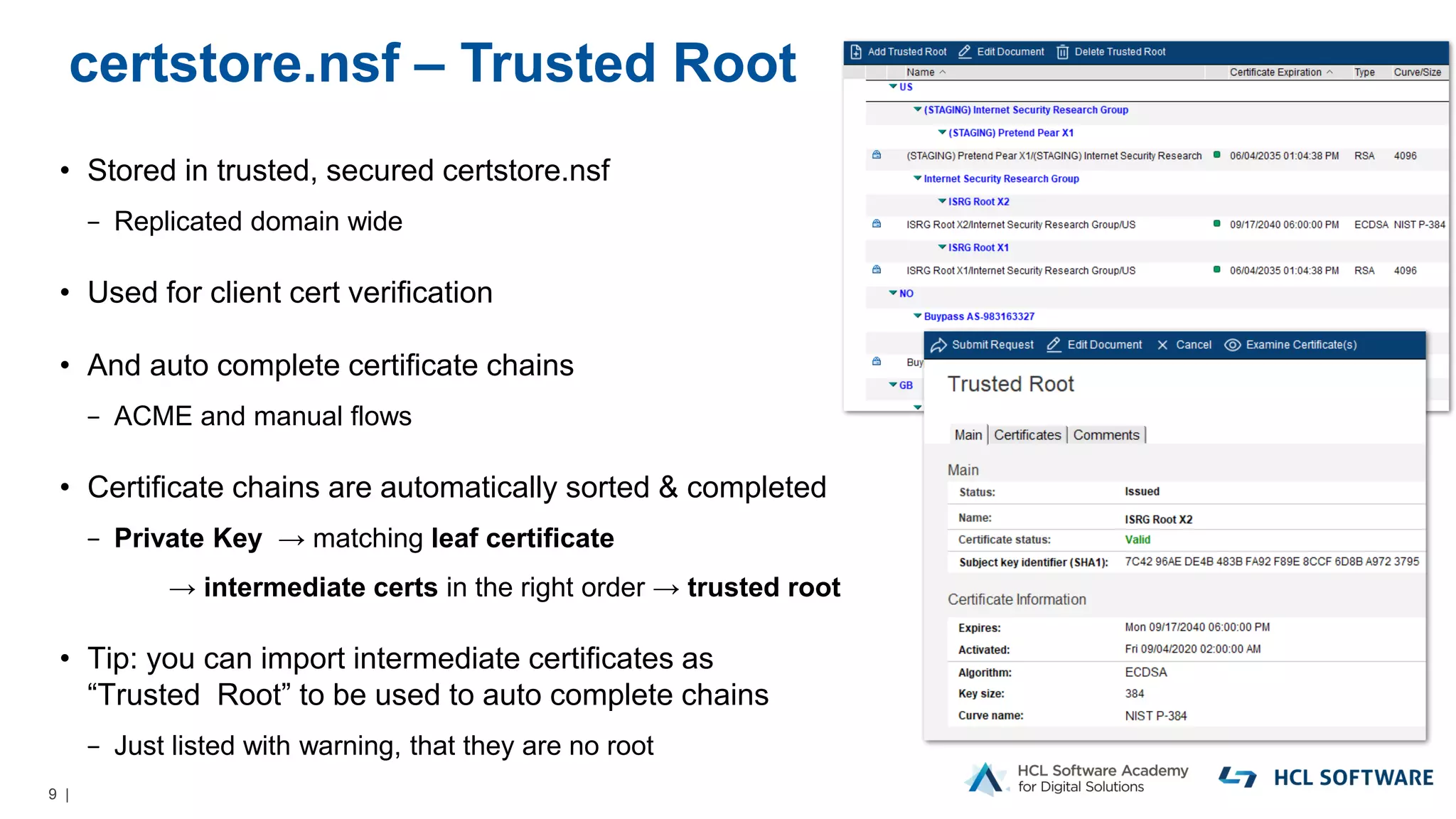 9 |
certstore.nsf – Trusted Root
• Stored in trusted, secured certstore.nsf
− Replicated domain wide
• Used for client cert verification
• And auto complete certificate chains
− ACME and manual flows
• Certificate chains are automatically sorted & completed
− Private Key → matching leaf certificate
→ intermediate certs in the right order → trusted root
• Tip: you can import intermediate certificates as
“Trusted Root” to be used to auto complete chains
− Just listed with warning, that they are no root
 
