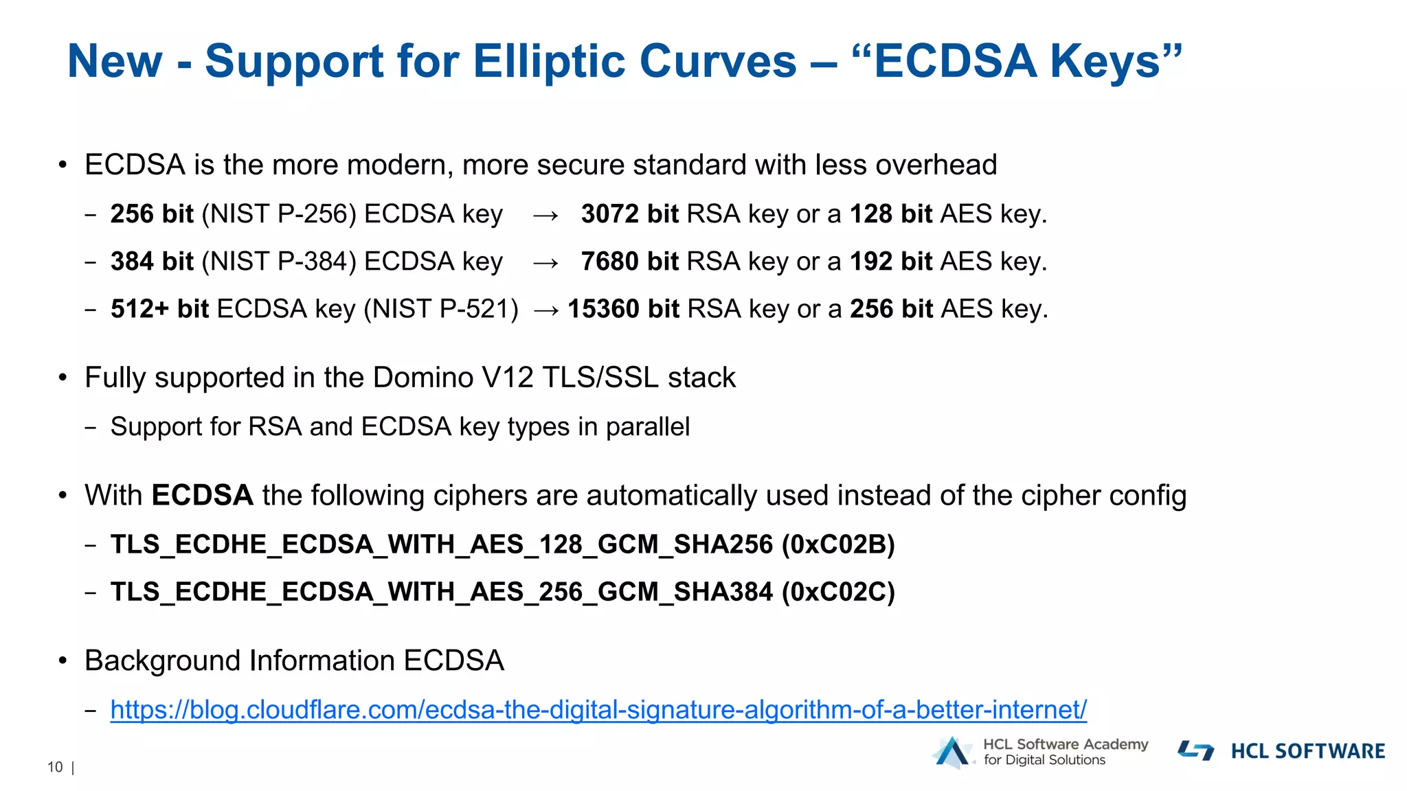 10 |
New - Support for Elliptic Curves – “ECDSA Keys”
• ECDSA is the more modern, more secure standard with less overhead
− 256 bit (NIST P-256) ECDSA key → 3072 bit RSA key or a 128 bit AES key.
− 384 bit (NIST P-384) ECDSA key → 7680 bit RSA key or a 192 bit AES key.
− 512+ bit ECDSA key (NIST P-521) → 15360 bit RSA key or a 256 bit AES key.
• Fully supported in the Domino V12 TLS/SSL stack
− Support for RSA and ECDSA key types in parallel
• With ECDSA the following ciphers are automatically used instead of the cipher config
− TLS_ECDHE_ECDSA_WITH_AES_128_GCM_SHA256 (0xC02B)
− TLS_ECDHE_ECDSA_WITH_AES_256_GCM_SHA384 (0xC02C)
• Background Information ECDSA
− https://blog.cloudflare.com/ecdsa-the-digital-signature-algorithm-of-a-better-internet/
 