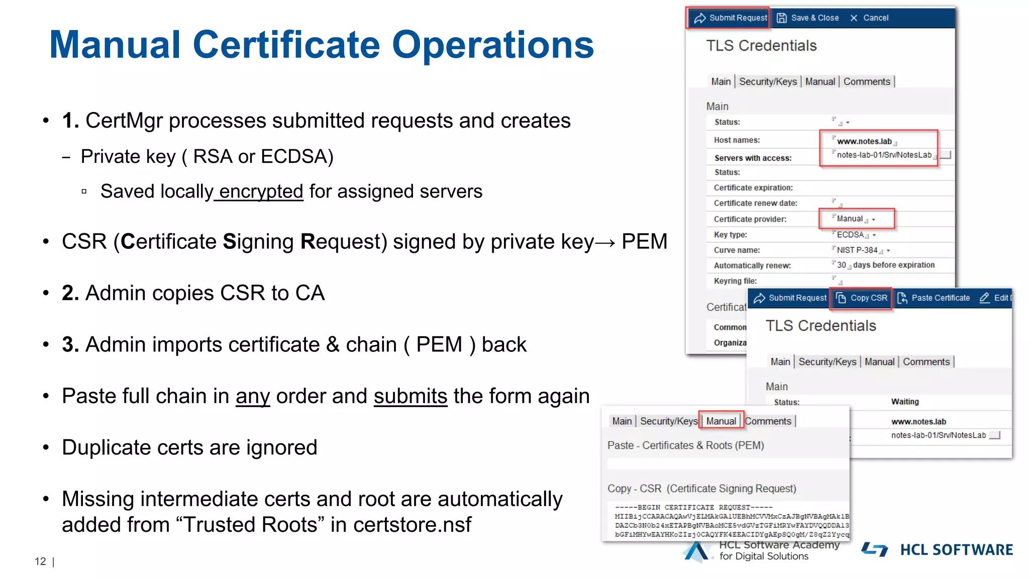 12 |
Manual Certificate Operations
• 1. CertMgr processes submitted requests and creates
− Private key ( RSA or ECDSA)
▫ Saved locally encrypted for assigned servers
• CSR (Certificate Signing Request) signed by private key→ PEM
• 2. Admin copies CSR to CA
• 3. Admin imports certificate & chain ( PEM ) back
• Paste full chain in any order and submits the form again
• Duplicate certs are ignored
• Missing intermediate certs and root are automatically
added from “Trusted Roots” in certstore.nsf
 