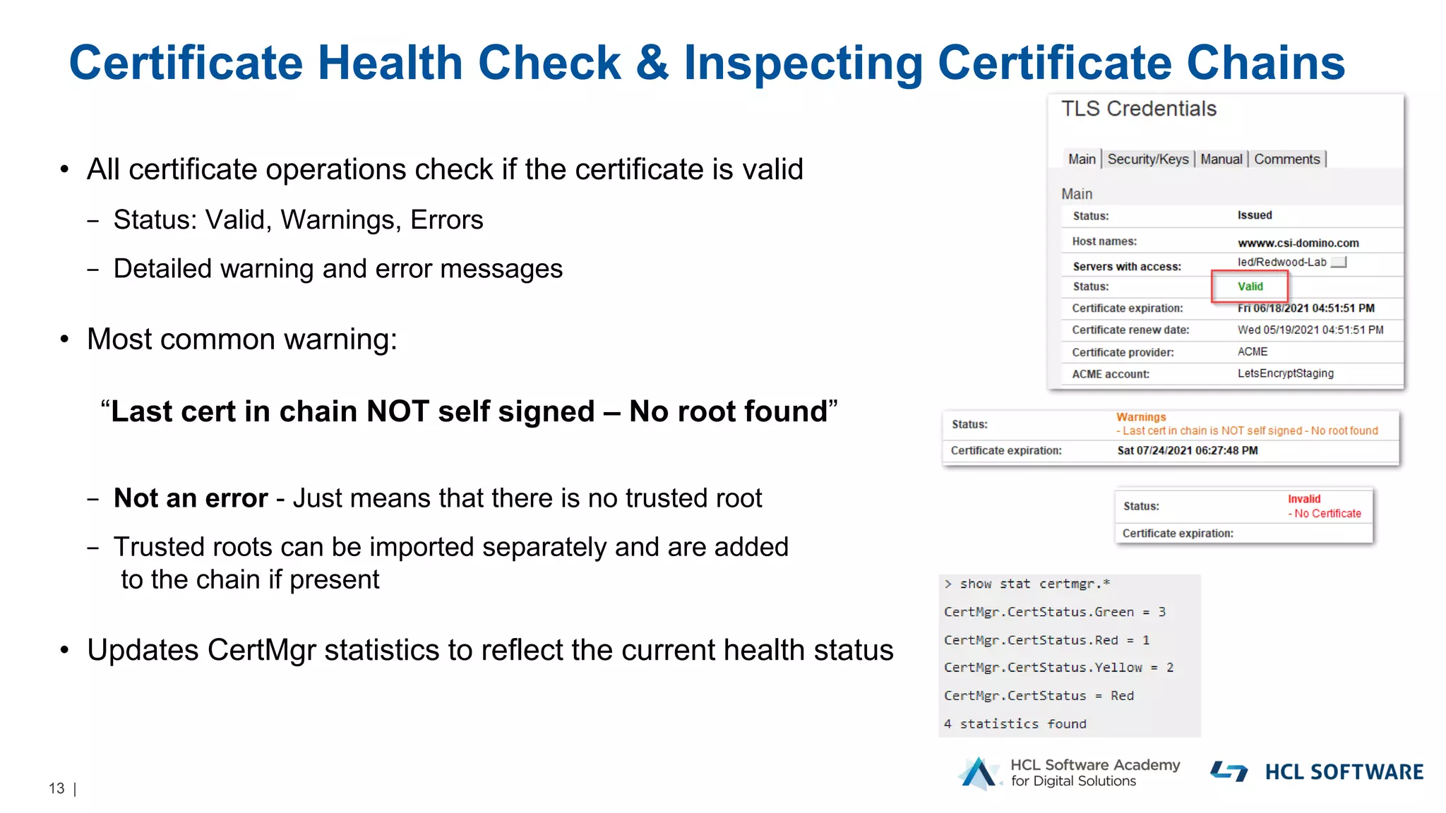 13 |
Certificate Health Check & Inspecting Certificate Chains
• All certificate operations check if the certificate is valid
− Status: Valid, Warnings, Errors
− Detailed warning and error messages
• Most common warning:
“Last cert in chain NOT self signed – No root found”
− Not an error - Just means that there is no trusted root
− Trusted roots can be imported separately and are added
to the chain if present
• Updates CertMgr statistics to reflect the current health status
 