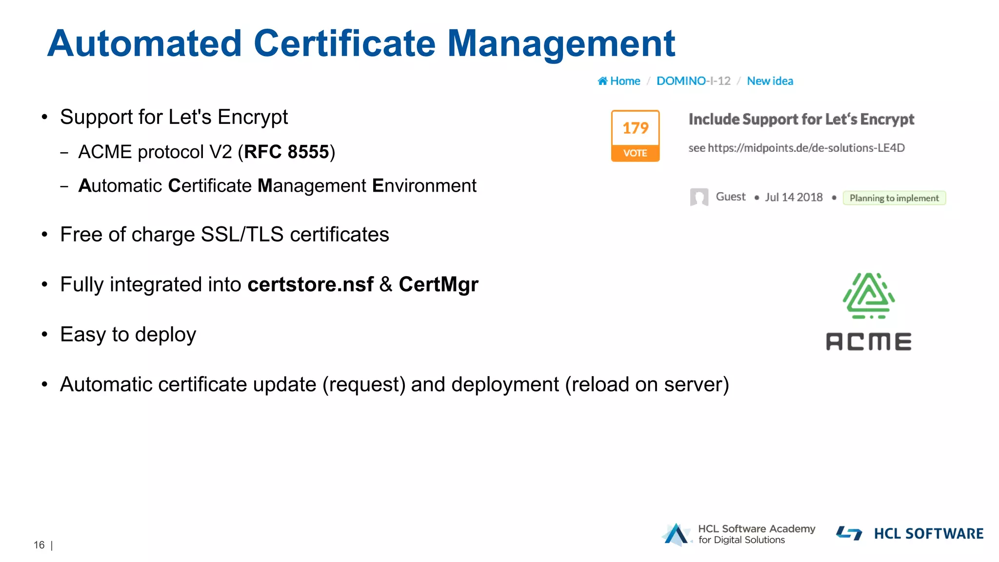 16 |
Automated Certificate Management
• Support for Let's Encrypt
− ACME protocol V2 (RFC 8555)
− Automatic Certificate Management Environment
• Free of charge SSL/TLS certificates
• Fully integrated into certstore.nsf & CertMgr
• Easy to deploy
• Automatic certificate update (request) and deployment (reload on server)
 