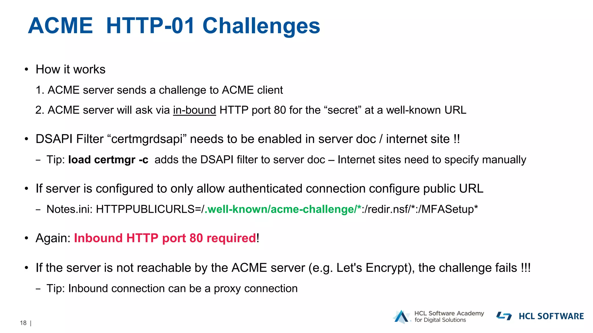 18 |
ACME HTTP-01 Challenges
• How it works
1. ACME server sends a challenge to ACME client
2. ACME server will ask via in-bound HTTP port 80 for the “secret” at a well-known URL
• DSAPI Filter “certmgrdsapi” needs to be enabled in server doc / internet site !!
− Tip: load certmgr -c adds the DSAPI filter to server doc – Internet sites need to specify manually
• If server is configured to only allow authenticated connection configure public URL
− Notes.ini: HTTPPUBLICURLS=/.well-known/acme-challenge/*:/redir.nsf/*:/MFASetup*
• Again: Inbound HTTP port 80 required!
• If the server is not reachable by the ACME server (e.g. Let's Encrypt), the challenge fails !!!
− Tip: Inbound connection can be a proxy connection
 