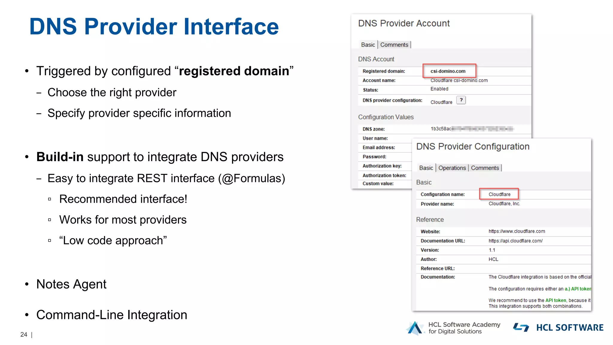 24 |
DNS Provider Interface
• Triggered by configured “registered domain”
− Choose the right provider
− Specify provider specific information
• Build-in support to integrate DNS providers
− Easy to integrate REST interface (@Formulas)
▫ Recommended interface!
▫ Works for most providers
▫ “Low code approach”
• Notes Agent
• Command-Line Integration
 